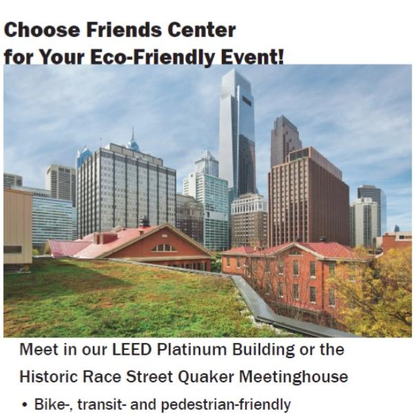 Choose Friends Center for your eco-friendly event! Photo of the rooflines of Friends Center, with the Center City Philadelphia skyline in the background. There is a layer of thin clouds in the blue sky. Meet in our LEED Platinum Building or the historic Race Street Meetinghouse. Bike-, transit-, and pedestrian-friendly.